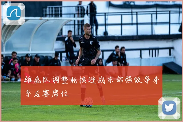 雄鹿队调整轮换迎战东部强敌争夺季后赛席位