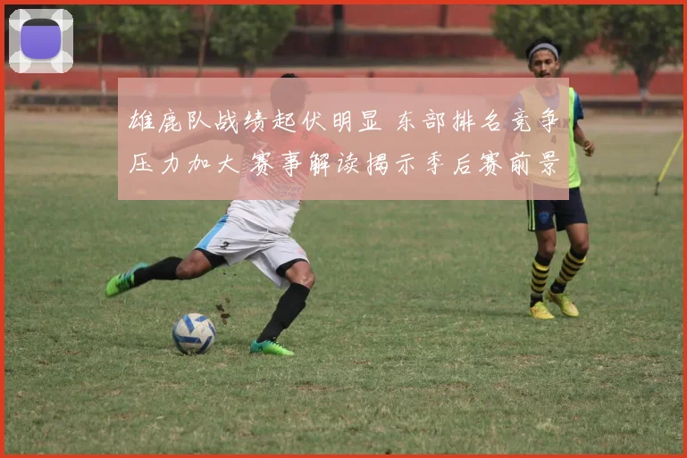 雄鹿队战绩起伏明显 东部排名竞争压力加大 赛事解读揭示季后赛前景