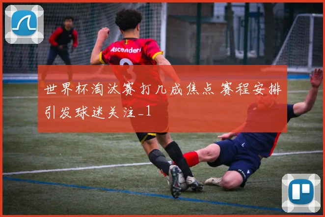 世界杯淘汰赛打几成焦点 赛程安排引发球迷关注_1