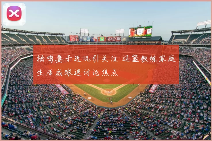 杨鸣妻子近况引关注 辽篮教练家庭生活成球迷讨论焦点