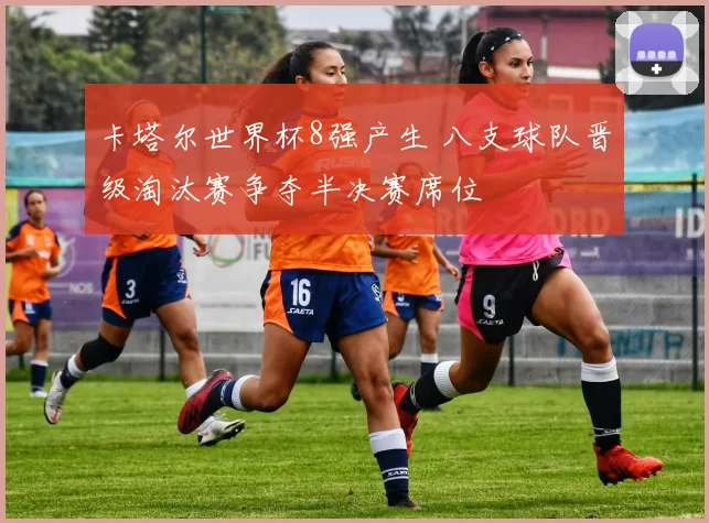 卡塔尔世界杯8强产生 八支球队晋级淘汰赛争夺半决赛席位
