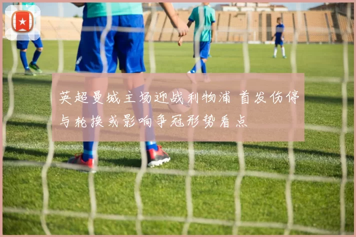 英超曼城主场迎战利物浦 首发伤停与轮换或影响争冠形势看点