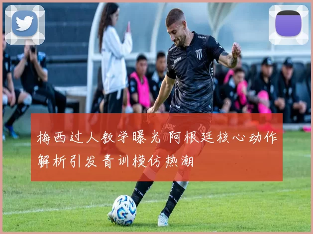 梅西过人教学曝光 阿根廷核心动作解析引发青训模仿热潮