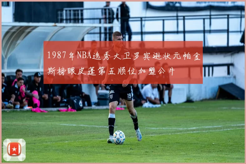 1987年NBA选秀大卫罗宾逊状元帕金斯榜眼皮蓬第五顺位加盟公牛