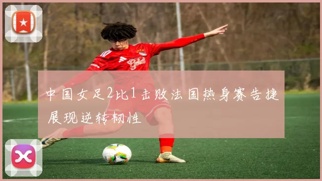 中国女足2比1击败法国热身赛告捷 展现逆转韧性