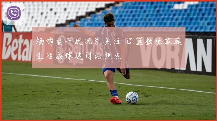 杨鸣妻子近况引关注 辽篮教练家庭生活成球迷讨论焦点