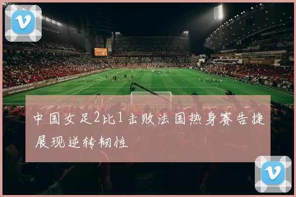 中国女足2比1击败法国热身赛告捷 展现逆转韧性