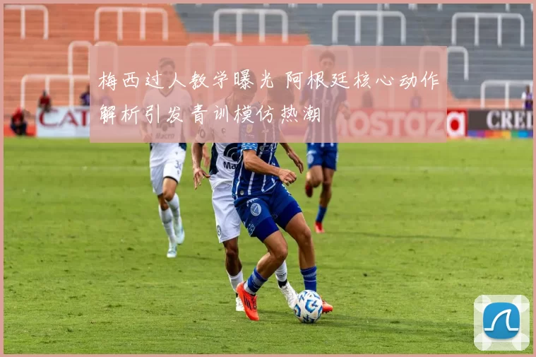 梅西过人教学曝光 阿根廷核心动作解析引发青训模仿热潮