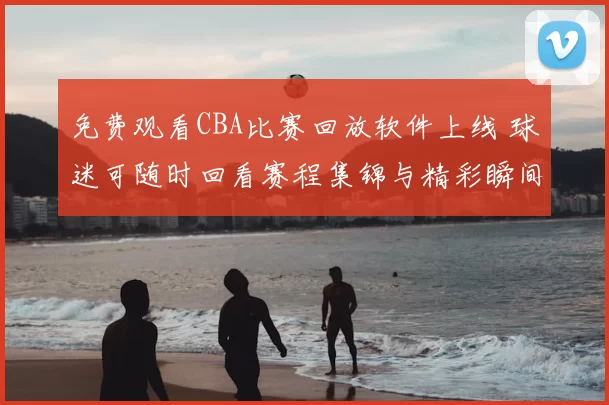 免费观看CBA比赛回放软件上线 球迷可随时回看赛程集锦与精彩瞬间
